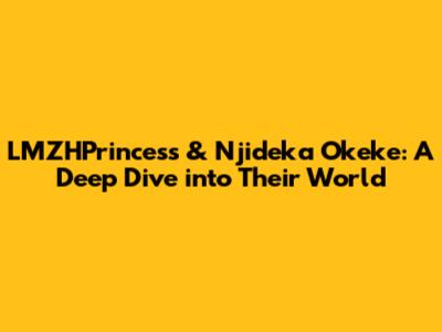 LMZHPrincess & Njideka Okeke: A Deep Dive into Their World