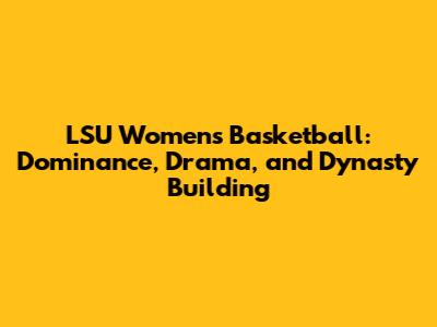 LSU Women's Basketball: Dominance, Drama, and Dynasty Building