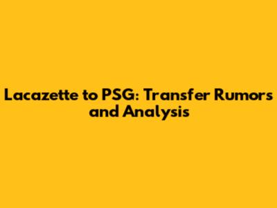 Lacazette to PSG: Transfer Rumors and Analysis