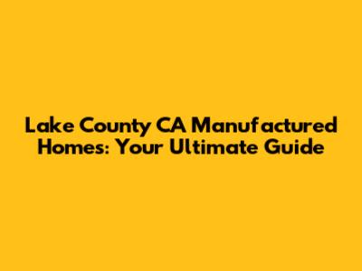 Lake County CA Manufactured Homes: Your Ultimate Guide