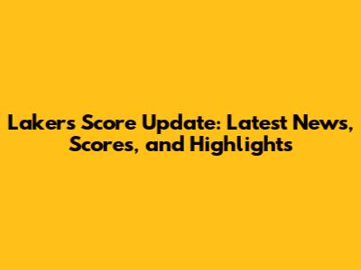 Lakers Score Update: Latest News, Scores, and Highlights