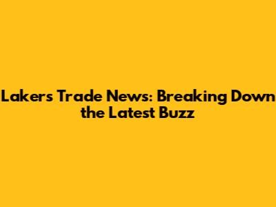 Lakers Trade News: Breaking Down the Latest Buzz