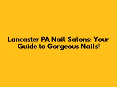 Lancaster PA Nail Salons: Your Guide to Gorgeous Nails!
