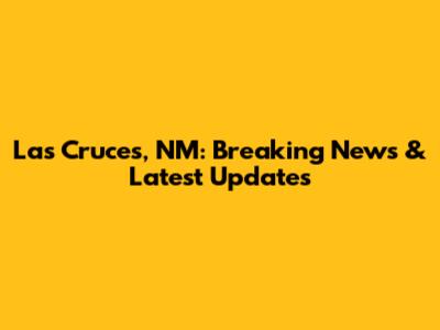 Las Cruces, NM: Breaking News & Latest Updates