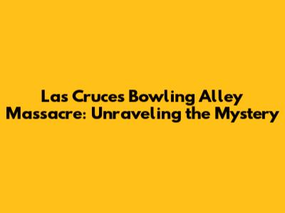 Las Cruces Bowling Alley Massacre: Unraveling the Mystery