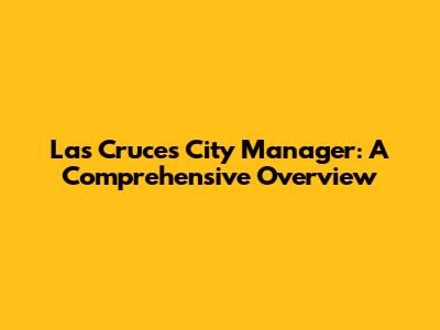 Las Cruces City Manager: A Comprehensive Overview