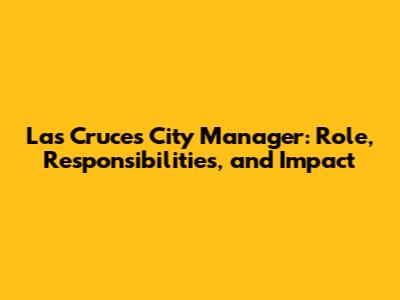 Las Cruces City Manager: Role, Responsibilities, and Impact
