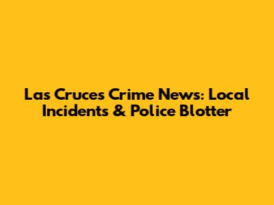 Las Cruces Crime News: Local Incidents & Police Blotter