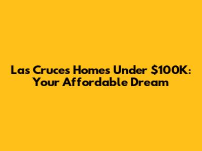 Las Cruces Homes Under $100K: Your Affordable Dream