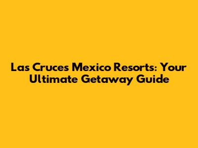 Las Cruces Mexico Resorts: Your Ultimate Getaway Guide