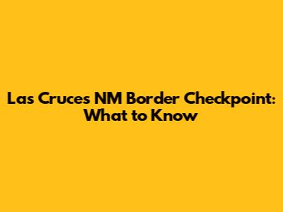 Las Cruces NM Border Checkpoint: What to Know