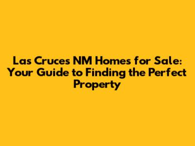 Las Cruces NM Homes for Sale: Your Guide to Finding the Perfect Property