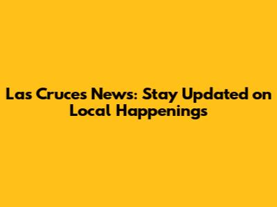 Las Cruces News: Stay Updated on Local Happenings