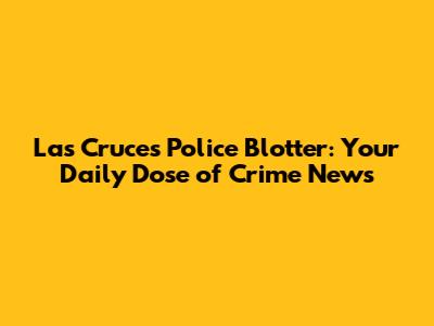 Las Cruces Police Blotter: Your Daily Dose of Crime News