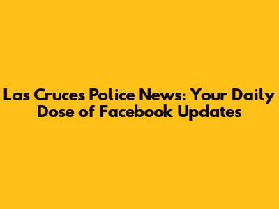Las Cruces Police News: Your Daily Dose of Facebook Updates