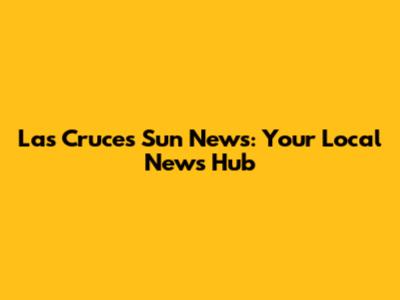 Las Cruces Sun News: Your Local News Hub