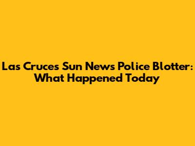 Las Cruces Sun News Police Blotter: What Happened Today