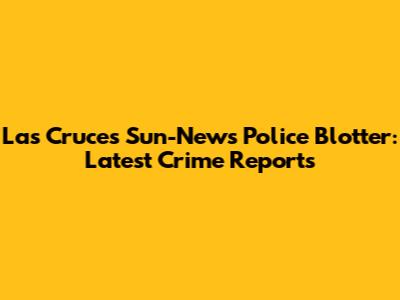Las Cruces Sun-News Police Blotter: Latest Crime Reports