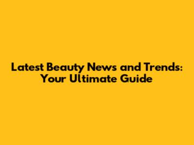 Latest Beauty News and Trends: Your Ultimate Guide