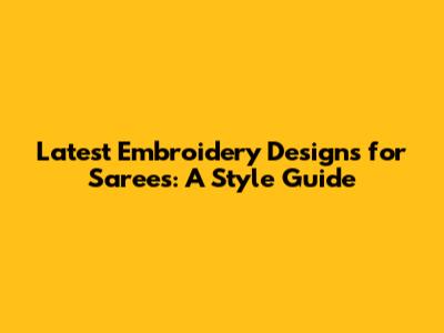 Latest Embroidery Designs for Sarees: A Style Guide