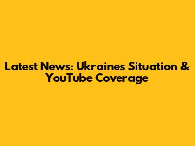 Latest News: Ukraine's Situation & YouTube Coverage