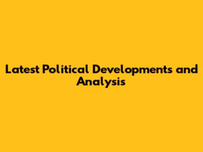 Latest Political Developments and Analysis