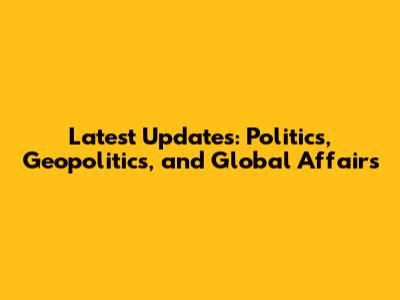 Latest Updates: Politics, Geopolitics, and Global Affairs