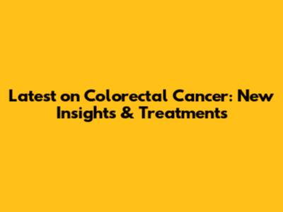 Latest on Colorectal Cancer: New Insights & Treatments