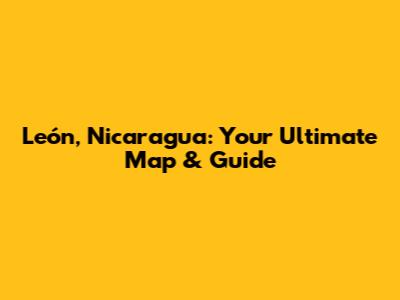 León, Nicaragua: Your Ultimate Map & Guide