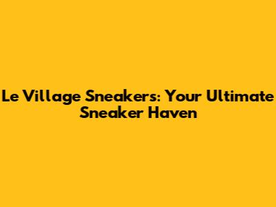 Le Village Sneakers: Your Ultimate Sneaker Haven