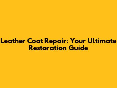 Leather Coat Repair: Your Ultimate Restoration Guide