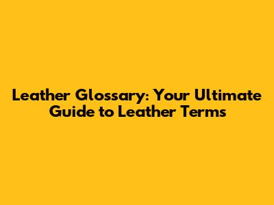 Leather Glossary: Your Ultimate Guide to Leather Terms