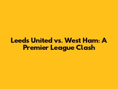 Leeds United vs. West Ham: A Premier League Clash