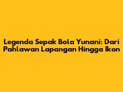 Legenda Sepak Bola Yunani: Dari Pahlawan Lapangan Hingga Ikon