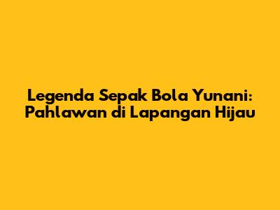 Legenda Sepak Bola Yunani: Pahlawan di Lapangan Hijau