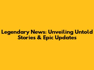 Legendary News: Unveiling Untold Stories & Epic Updates
