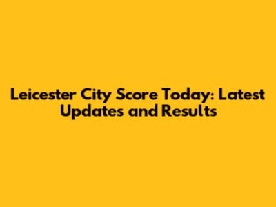 Leicester City Score Today: Latest Updates and Results