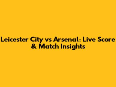 Leicester City vs Arsenal: Live Score & Match Insights