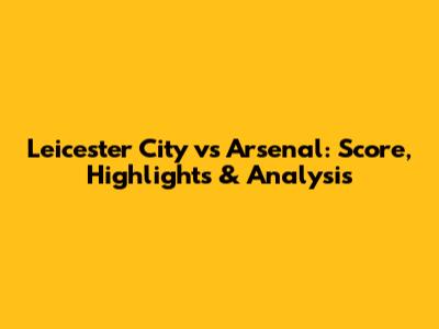 Leicester City vs Arsenal: Score, Highlights & Analysis