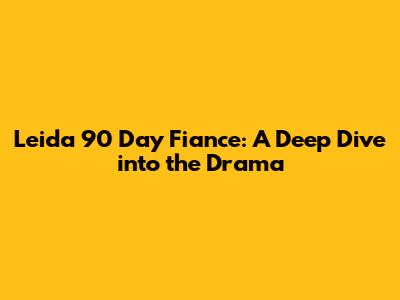 Leida 90 Day Fiance: A Deep Dive into the Drama