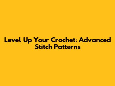 Level Up Your Crochet: Advanced Stitch Patterns