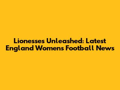 Lionesses Unleashed: Latest England Women's Football News