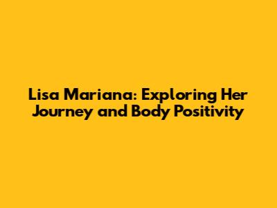 Lisa Mariana: Exploring Her Journey and Body Positivity