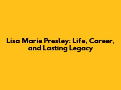 Lisa Marie Presley: Life, Career, and Lasting Legacy