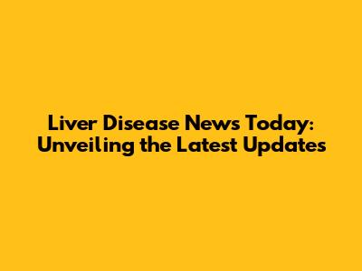 Liver Disease News Today: Unveiling the Latest Updates