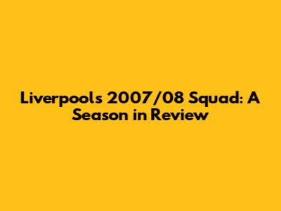 Liverpool's 2007/08 Squad: A Season in Review