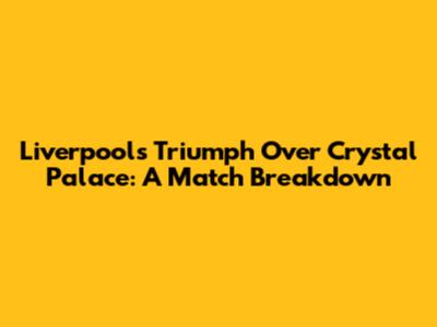 Liverpool's Triumph Over Crystal Palace: A Match Breakdown