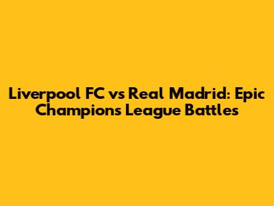 Liverpool FC vs Real Madrid: Epic Champions League Battles