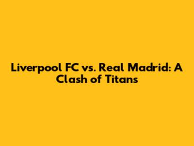 Liverpool FC vs. Real Madrid: A Clash of Titans