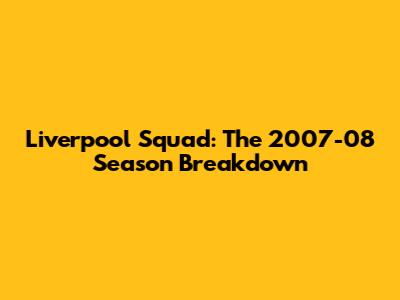 Liverpool Squad: The 2007-08 Season Breakdown